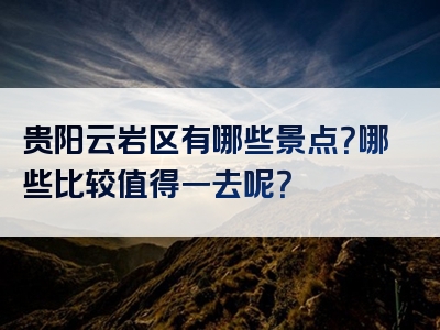 贵阳云岩区有哪些景点？哪些比较值得一去呢？