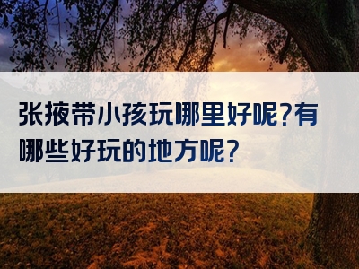 张掖带小孩玩哪里好呢？有哪些好玩的地方呢？