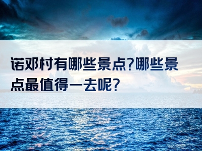 诺邓村有哪些景点？哪些景点最值得一去呢？