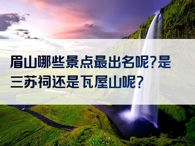 眉山哪些景点最出名呢？是三苏祠还是瓦屋山呢？