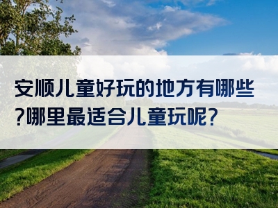 安顺儿童好玩的地方有哪些？哪里最适合儿童玩呢？