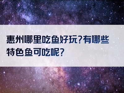 惠州哪里吃鱼好玩？有哪些特色鱼可吃呢？