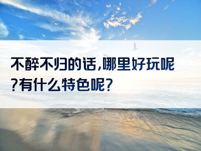 不醉不归的话，哪里好玩呢？有什么特色呢？