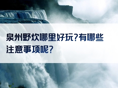 泉州野炊哪里好玩？有哪些注意事项呢？