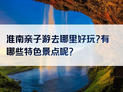 淮南亲子游去哪里好玩？有哪些特色景点呢？