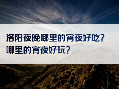 洛阳夜晚哪里的宵夜好吃？哪里的宵夜好玩？