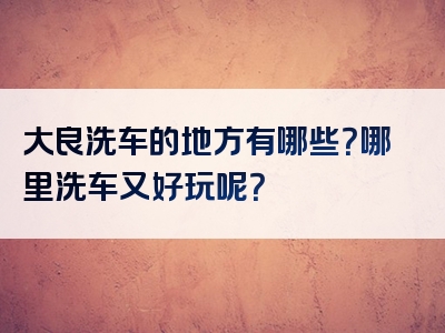 大良洗车的地方有哪些？哪里洗车又好玩呢？