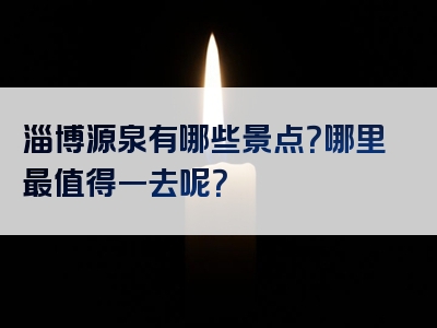 淄博源泉有哪些景点？哪里最值得一去呢？