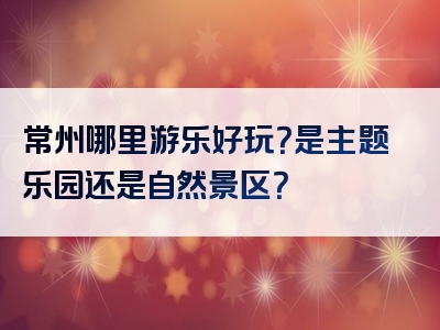 常州哪里游乐好玩？是主题乐园还是自然景区？