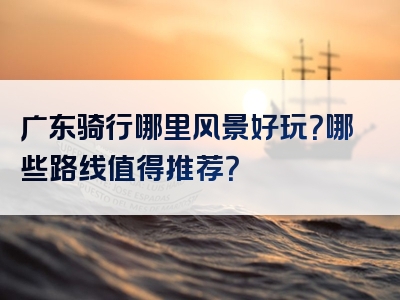 广东骑行哪里风景好玩？哪些路线值得推荐？