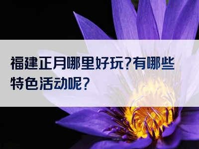 福建正月哪里好玩？有哪些特色活动呢？