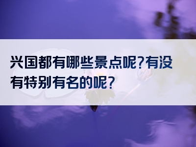 兴国都有哪些景点呢？有没有特别有名的呢？