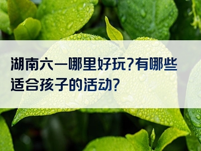 湖南六一哪里好玩？有哪些适合孩子的活动？