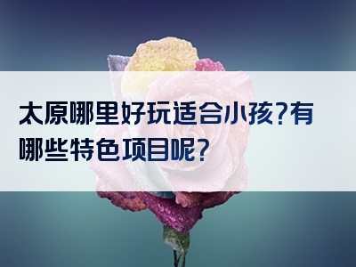 太原哪里好玩适合小孩？有哪些特色项目呢？