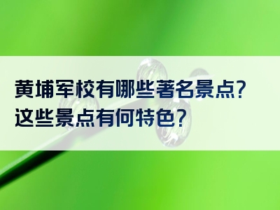 黄埔军校有哪些著名景点？这些景点有何特色？