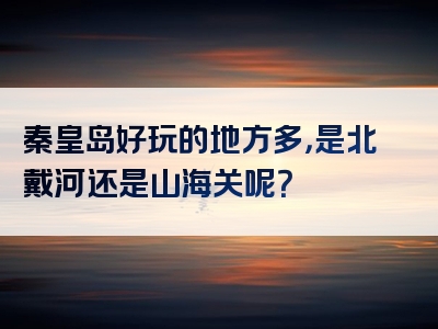 秦皇岛好玩的地方多，是北戴河还是山海关呢？