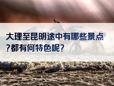 大理至昆明途中有哪些景点？都有何特色呢？