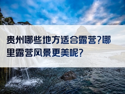 贵州哪些地方适合露营？哪里露营风景更美呢？