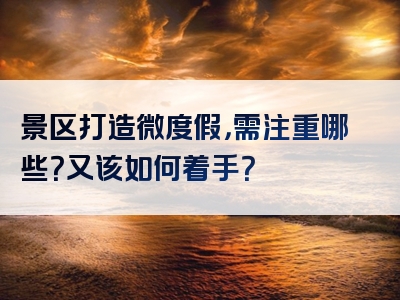 景区打造微度假，需注重哪些？又该如何着手？