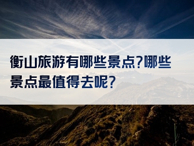 衡山旅游有哪些景点？哪些景点最值得去呢？