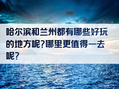 哈尔滨和兰州都有哪些好玩的地方呢？哪里更值得一去呢？