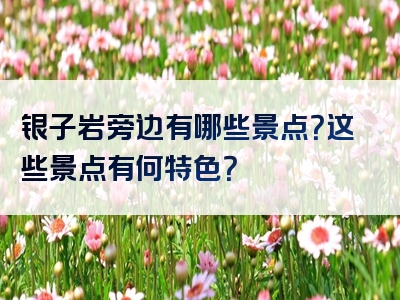 银子岩旁边有哪些景点？这些景点有何特色？