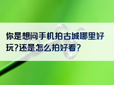 你是想问手机拍古城哪里好玩？还是怎么拍好看？