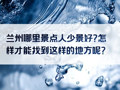 兰州哪里景点人少景好？怎样才能找到这样的地方呢？