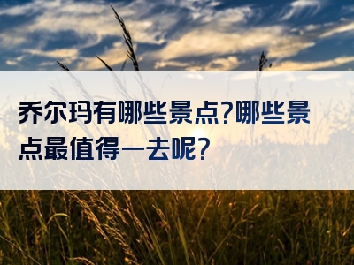 乔尔玛有哪些景点？哪些景点最值得一去呢？