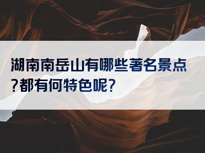 湖南南岳山有哪些著名景点？都有何特色呢？