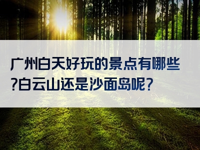 广州白天好玩的景点有哪些？白云山还是沙面岛呢？