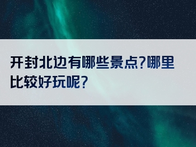 开封北边有哪些景点？哪里比较好玩呢？