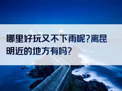 哪里好玩又不下雨呢？离昆明近的地方有吗？