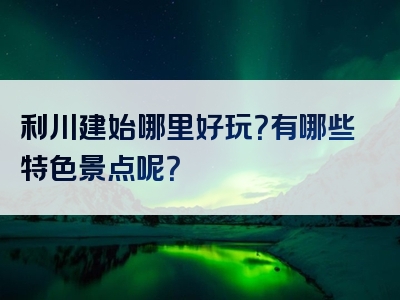 利川建始哪里好玩？有哪些特色景点呢？