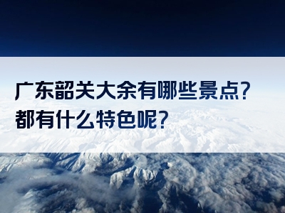 广东韶关大余有哪些景点？都有什么特色呢？