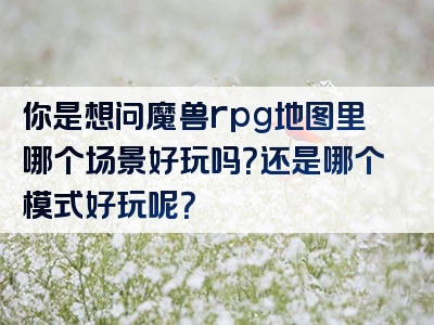 你是想问魔兽rpg地图里哪个场景好玩吗？还是哪个模式好玩呢？