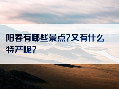 阳春有哪些景点？又有什么特产呢？