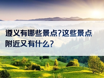 遵义有哪些景点？这些景点附近又有什么？