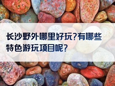 长沙野外哪里好玩？有哪些特色游玩项目呢？