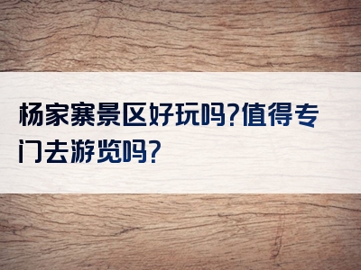 杨家寨景区好玩吗？值得专门去游览吗？