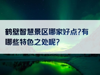 鹤壁智慧景区哪家好点？有哪些特色之处呢？