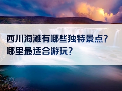 西川海滩有哪些独特景点？哪里最适合游玩？