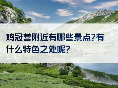 鸡冠营附近有哪些景点？有什么特色之处呢？