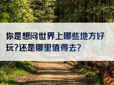 你是想问世界上哪些地方好玩？还是哪里值得去？