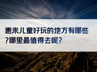 惠来儿童好玩的地方有哪些？哪里最值得去呢？