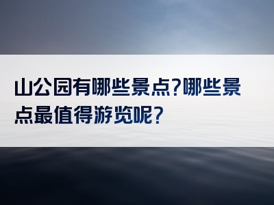 山公园有哪些景点？哪些景点最值得游览呢？