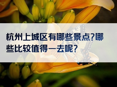 杭州上城区有哪些景点？哪些比较值得一去呢？