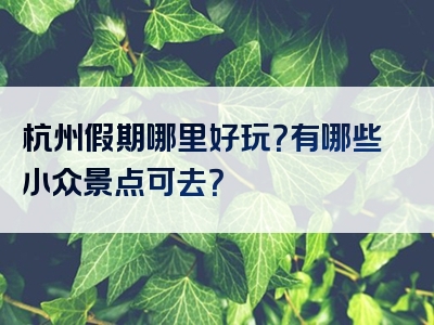 杭州假期哪里好玩？有哪些小众景点可去？