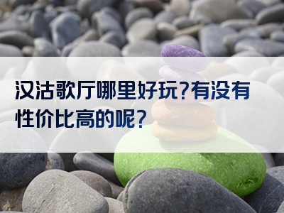 汉沽歌厅哪里好玩？有没有性价比高的呢？