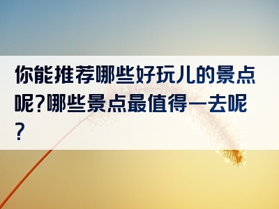 你能推荐哪些好玩儿的景点呢？哪些景点最值得一去呢？